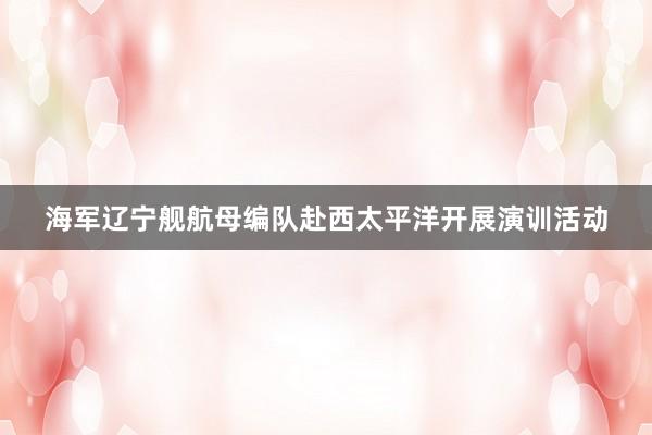 海军辽宁舰航母编队赴西太平洋开展演训活动